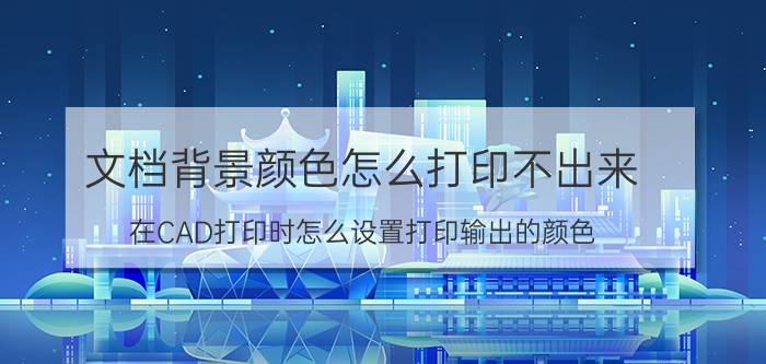 文档背景颜色怎么打印不出来 在CAD打印时怎么设置打印输出的颜色？